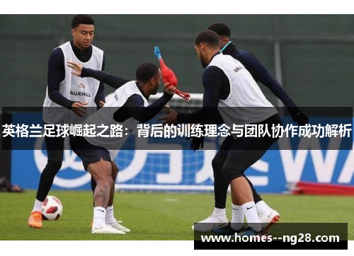 英格兰足球崛起之路：背后的训练理念与团队协作成功解析