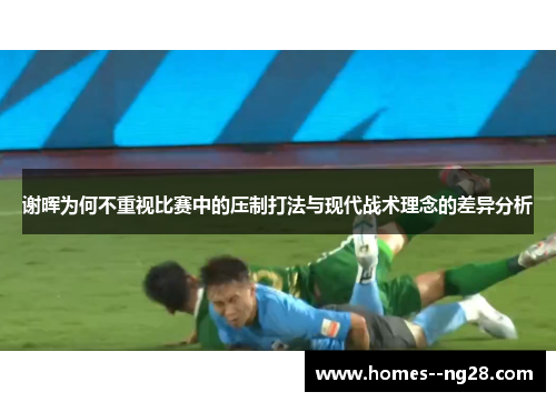 谢晖为何不重视比赛中的压制打法与现代战术理念的差异分析 谢晖为何不重视比赛中的压制打法与现代战术理念的差异分析