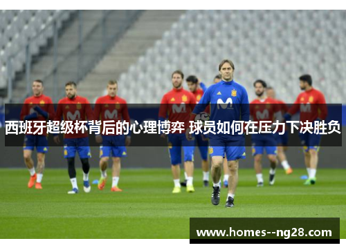 西班牙超级杯背后的心理博弈 球员如何在压力下决胜负