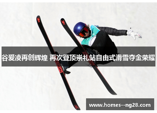 谷爱凌再创辉煌 再次登顶崇礼站自由式滑雪夺金荣耀