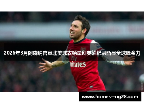 2026年3月阿森纳官宣北美球衣销量创英超纪录凸显全球吸金力