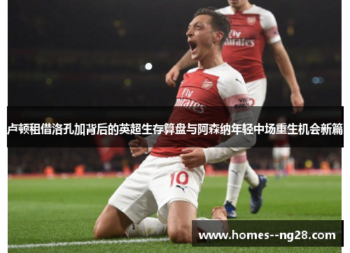 卢顿租借洛孔加背后的英超生存算盘与阿森纳年轻中场重生机会新篇 卢顿租借洛孔加背后的英超生存算盘与阿森纳年轻中场重生机会新篇