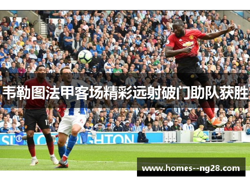 韦勒图法甲客场精彩远射破门助队获胜