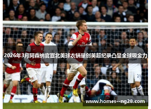 2026年3月阿森纳官宣北美球衣销量创英超纪录凸显全球吸金力