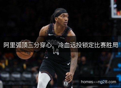 阿里弧顶三分穿心,冷血远投锁定比赛胜局 阿里弧顶三分穿心,冷血远投锁定比赛胜局